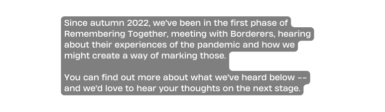 Since autumn 2022 we ve been in the first phase of Remembering Together meeting with Borderers hearing about their experiences of the pandemic and how we might create a way of marking those You can find out more about what we ve heard below and we d love to hear your thoughts on the next stage